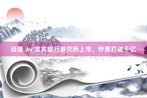 动漫 av 宜宾银行港交所上市，钞票打破千亿