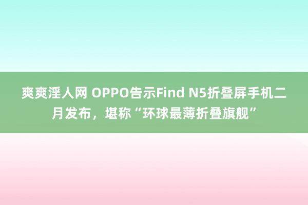 爽爽淫人网 OPPO告示Find N5折叠屏手机二月发布，堪称“环球最薄折叠旗舰”