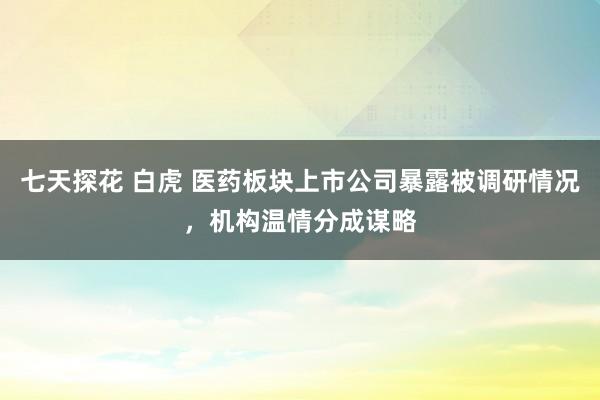 七天探花 白虎 医药板块上市公司暴露被调研情况，机构温情分成谋略