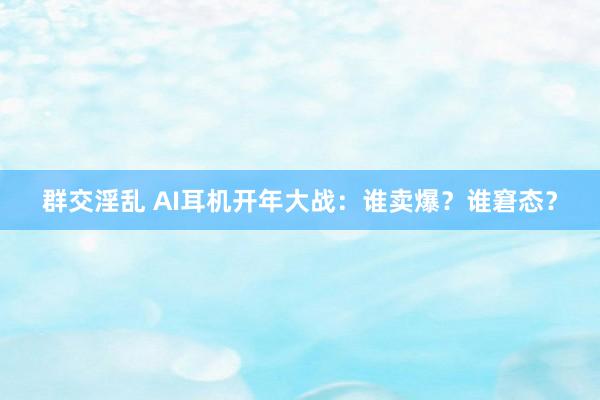 群交淫乱 AI耳机开年大战：谁卖爆？谁窘态？