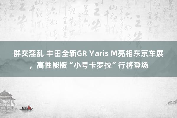 群交淫乱 丰田全新GR Yaris M亮相东京车展，高性能版“小号卡罗拉”行将登场