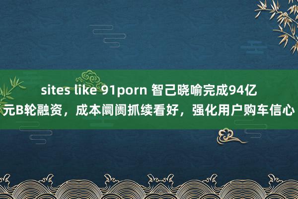 sites like 91porn 智己晓喻完成94亿元B轮融资，成本阛阓抓续看好，强化用户购车信心