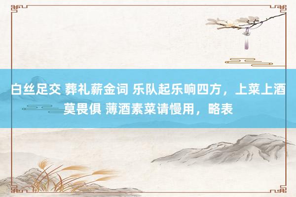 白丝足交 葬礼薪金词 乐队起乐响四方，上菜上酒莫畏俱 薄酒素菜请慢用，略表