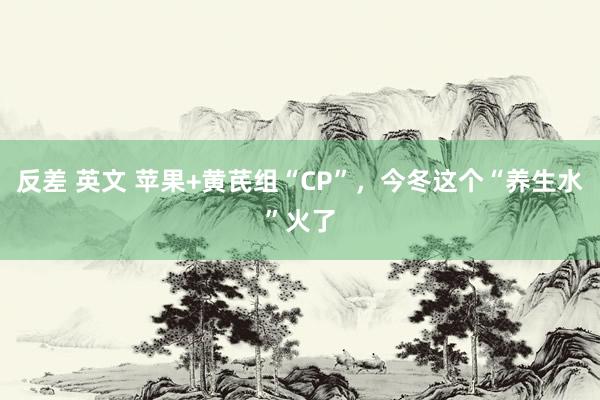 反差 英文 苹果+黄芪组“CP”，今冬这个“养生水”火了