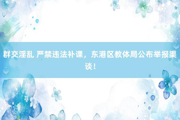 群交淫乱 严禁违法补课，东港区教体局公布举报渠谈！