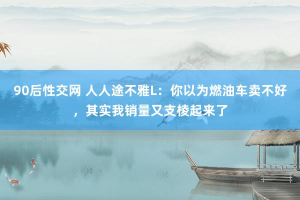 90后性交网 人人途不雅L：你以为燃油车卖不好，其实我销量又支棱起来了