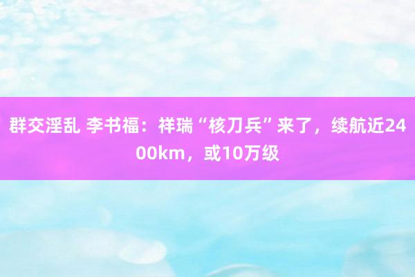群交淫乱 李书福：祥瑞“核刀兵”来了，续航近2400km，或10万级