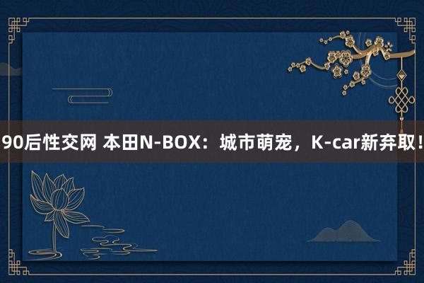 90后性交网 本田N-BOX：城市萌宠，K-car新弃取！