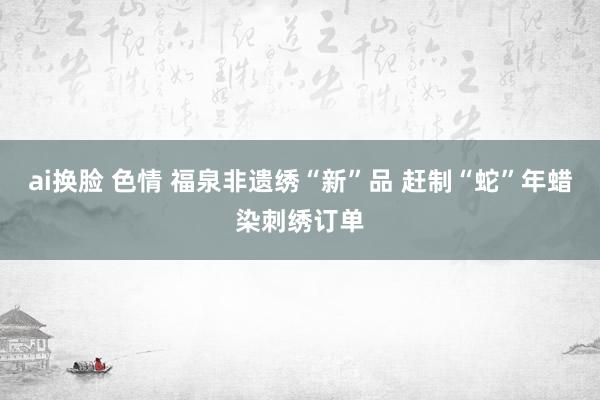 ai换脸 色情 福泉非遗绣“新”品 赶制“蛇”年蜡染刺绣订单
