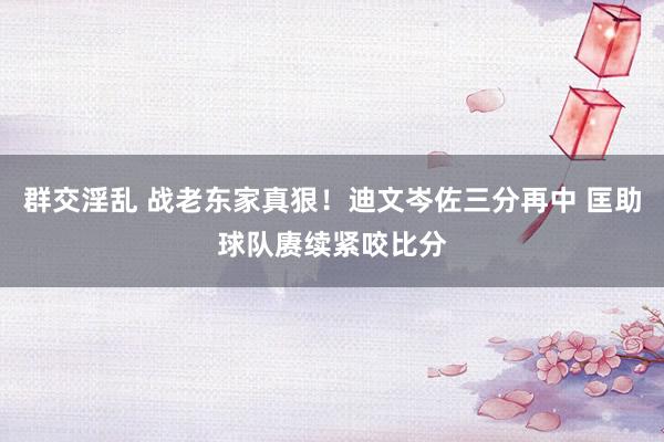 群交淫乱 战老东家真狠！迪文岑佐三分再中 匡助球队赓续紧咬比分