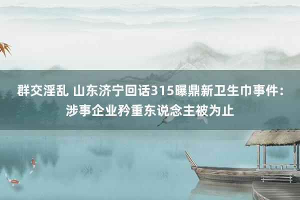 群交淫乱 山东济宁回话315曝鼎新卫生巾事件：涉事企业矜重东说念主被为止