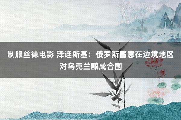 制服丝袜电影 泽连斯基：俄罗斯蓄意在边境地区对乌克兰酿成合围