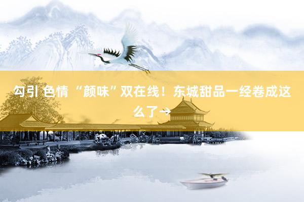 勾引 色情 “颜味”双在线！东城甜品一经卷成这么了→