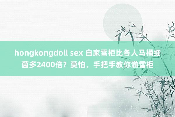 hongkongdoll sex 自家雪柜比各人马桶细菌多2400倍？莫怕，手把手教你湔雪柜