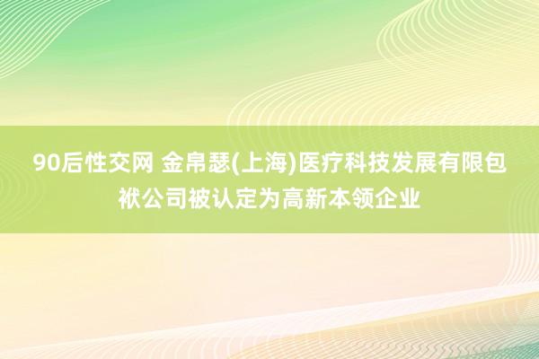 90后性交网 金帛瑟(上海)医疗科技发展有限包袱公司被认定为高新本领企业