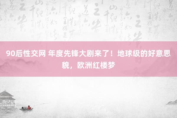 90后性交网 年度先锋大剧来了！地球级的好意思貌，欧洲红楼梦