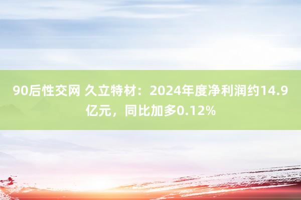 90后性交网 久立特材：2024年度净利润约14.9亿元，同比加多0.12%