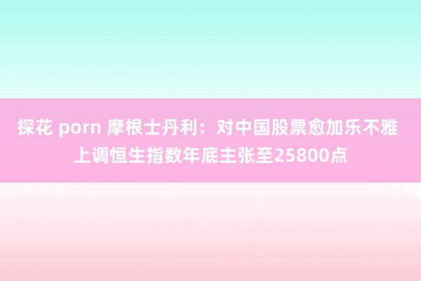 探花 porn 摩根士丹利：对中国股票愈加乐不雅 上调恒生指数年底主张至25800点