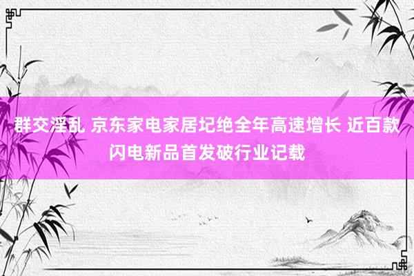 群交淫乱 京东家电家居圮绝全年高速增长 近百款闪电新品首发破行业记载