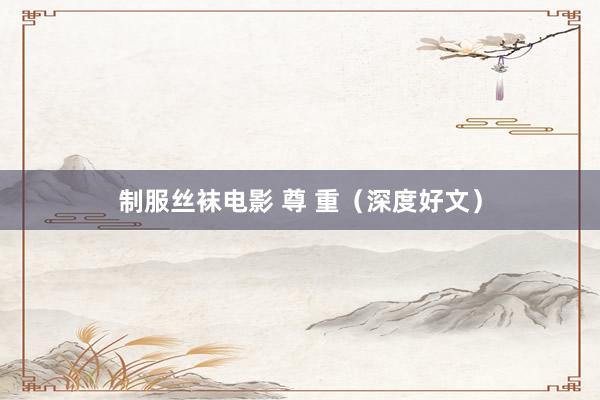 制服丝袜电影 尊 重（深度好文）