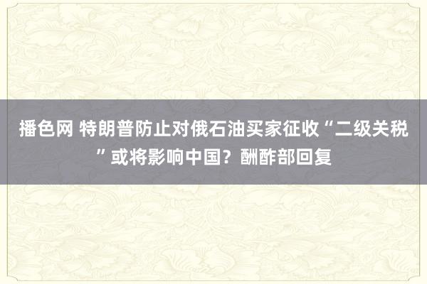 播色网 特朗普防止对俄石油买家征收“二级关税”或将影响中国？酬酢部回复
