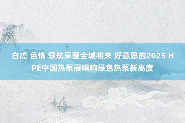 白虎 色情 领航采暖全域将来 好意思的2025 HPE中国热泵展唱响绿色热泵新高度