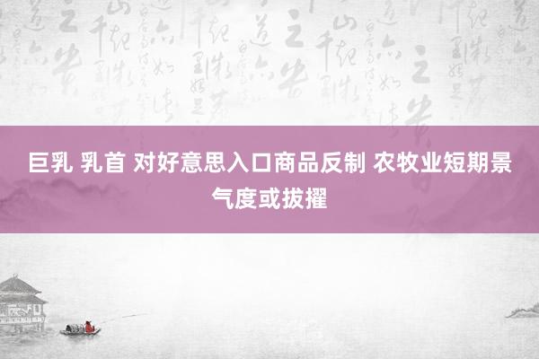 巨乳 乳首 对好意思入口商品反制 农牧业短期景气度或拔擢
