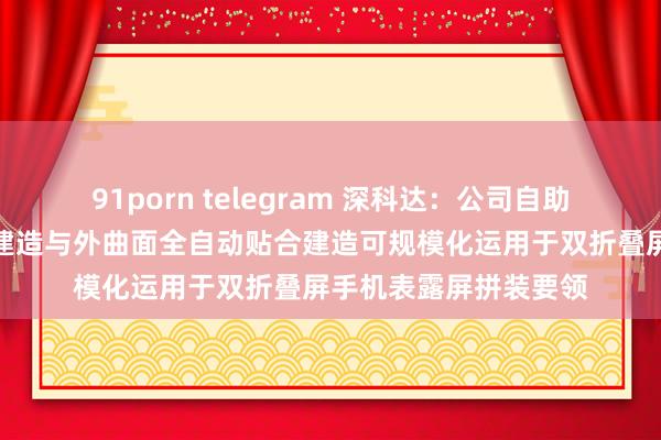 91porn telegram 深科达：公司自助研发的柔性盖板贴合建造与外曲面全自动贴合建造可规模化运用于双折叠屏手机表露屏拼装要领