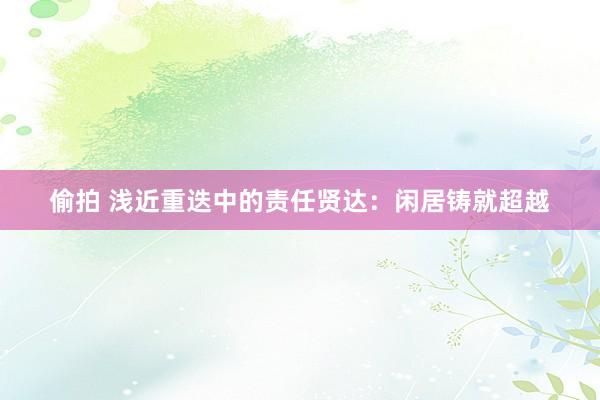 偷拍 浅近重迭中的责任贤达：闲居铸就超越