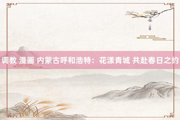 调教 漫画 内蒙古呼和浩特：花漾青城 共赴春日之约