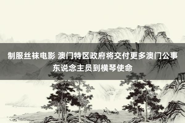 制服丝袜电影 澳门特区政府将交付更多澳门公事东说念主员到横琴使命