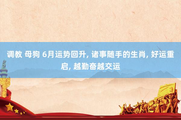 调教 母狗 6月运势回升， 诸事随手的生肖， 好运重启， 越勤奋越交运