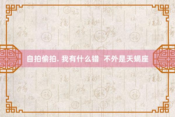 自拍偷拍. 我有什么错  不外是天蝎座