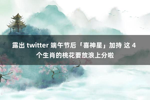 露出 twitter 端午节后「喜神星」加持 这 4 个生肖的桃花要放浪上分啦